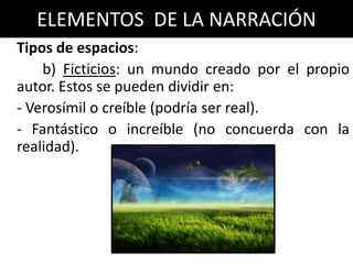 ELEMENTOS DE LA NARRACIÓN
Tipos de espacios:
    b) Ficticios: un mundo creado por el propio
autor. Estos se pueden dividir en:
- Verosímil o creíble (podría ser real).
- Fantástico o increíble (no concuerda con la
realidad).
 