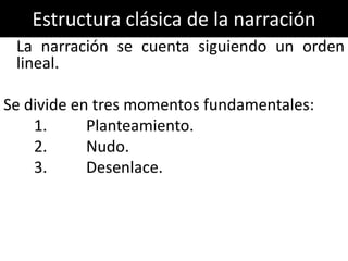 Estructura clásica de la narración
 La narración se cuenta siguiendo un orden
 lineal.

Se divide en tres momentos fundamentales:
    1.      Planteamiento.
    2.      Nudo.
    3.      Desenlace.
 