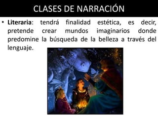 CLASES DE NARRACIÓN
• Literaria: tendrá finalidad estética, es decir,
  pretende crear mundos imaginarios donde
  predomine la búsqueda de la belleza a través del
  lenguaje.
 