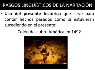 RASGOS LINGÜÍSTICOS DE LA NARRACIÓN
• Uso del presente histórico que sirve para
  contar hechos pasados como si estuvieran
  sucediendo en el presente:
        Colón descubre América en 1492
 