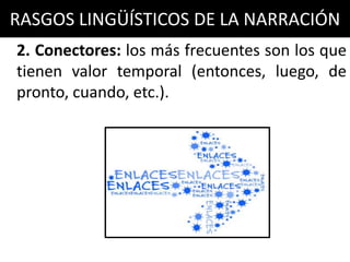 RASGOS LINGÜÍSTICOS DE LA NARRACIÓN
2. Conectores: los más frecuentes son los que
tienen valor temporal (entonces, luego, de
pronto, cuando, etc.).
 