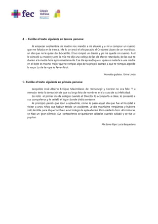 4 - Escribe el texto siguiente en tercera persona:
Al empezar septiembre mi madre nos mandó a mi abuelo y a mí a comprar un cuerno
que me faltaba en la trenca. Me lo arrancó el año pasado el Orejones López de un mordisco,
un día que no le quise dar bocadillo. Él se rompió un diente y yo me quedé sin cuerno. A él
le consoló su madre y a mí la mía me dio una colleja de las de efecto retardado, de las que te
duelen a la media hora aproximadamente. Ese día aprendí que si quieres meterte a una madre
en el bote es mucho mejor que te rompas algo de tu propio cuerpo a que te rompas algo de
la ropa. Lo de la ropa lo llevan fatal.
Manolito gafotas. Elvira Lindo
5– Escribe el texto siguiente en primera persona:
Leopoldo José Alberto Enrique Maximiliano de Hernanzgil y Llorenz no era feliz. Y a
menudo tenía la sensación de que su larga lista de nombres era la cusa de su infelicidad.
Lo notó el primer día de colegio cuando el Director lo acompañó a clase, lo presentó a
sus compañeros y le señaló el lugar donde debía sentarse.
Al principio pensó que iban a aplaudirle, como le pasó aquel día que fue al hospital a
visitar a unos niños que habían tenido un accidente. Le dio muchísima vergüenza y hubiera
sido terrible para él que también en el colegio le aplaudieran. Pero nadie lo hizo. Al contrario,
se hizo un gran silencio. Sus compañeros se quedaron callados cuando saludó y se fue al
pupitre.
Me llamo Pipe. Lucía Baquedano
 