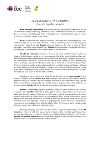 EL PESCADORCITO URASHIMA
(Cuento popular japonés)
Hace muchos y muchos años, vivía Urashima en una isla del Japón. Era el único hijo de
un matrimonio de pescadores muy pobres cuyas únicas pertenencias eran una red, una pequeña
barca y una casita cerca de la playa. Pese a ser tan pobres, los padres de Urashima querían mucho
a su hijo, un muchacho sencillo y muy bueno.
Un día, cuando Urashima volvía de pescar vió como unos niños estaban pegando a una
enorme tortuga. En ese momento Urashima se enfadó muchísimo y fue hacía los críos para
reprenderlos y salvar la tortuga. Cuando acabó de hablar con los niños y estos se fueron
cabizbajos, cogió la tortuga y la llevó al mar. Cuando vio que la tortuga reaccionaba al contacto
con el agua y se podía mover y nadar, regresó a casa la mar de conteto.
Al cabo de un tiempo, Urashima se fue a pescar. Todo estaba tranquilo en el mar y
Urasima tiraba al agua y recogía su red con entusiasmo. Una de las veces, al subir la red vio que
estaba la tortuga que el había echado al mar unos días antes. Ésta le dijo: "Urashima, el gran señor
de los mares se ha maravillado con la buena acción que hiciste conmigo, y me ha enviado para
que te conduzca a su palacio. Además te quiere dar la mano de su hija, la hermosa princesa
Otohime". Urashima accedió gustoso y juntos se fueron mar adentro, hasta que llegaron a Riugú,
la ciudad del reino del mar. Era maravillosa. Sus casas eran de esmeralda y los tejidos de oro; el
suelo estaba cubierto de perlas y grandes árboles de coraldaban sombra en los jardines; sus hojas
eran de nácar y sus frutos de las más bellas pedrería.
Urashima se casó con Otohime, la hija del rey del mar, y pasaron una semana de una
felicidad completa. Pero al cabo de esos días, Urashima pensó que sus padre debían de estar
preocupados por él, y decidió subir a la superficie para decirles que se encontraba bien y que se
había casado. Otohime comprendió a su marido, y dio un pequeña caja de laca atada con un
cordón de seda. Cuando se la dio, le dijo que si quería volver a verla no la abriera.
Cuando Urashima llegó al pueblo, todo había cambiado, ya no reconocía ni las casas ni
a las personas. Y cuando busco la casita de sus padres sólo vio un gran edificio en el que nadie
sabía nada de unos ancianos. Finalmente, un señor viajo, viendo la desesperación de Urashima
empezó a recordar y le explicó que no lo recordaba muy bien, porque había pasado mucho
tiempo atrás, pero que recordaba a su madre explicarle la desdichada suerte de un par de
ancianitos cuyo único hijo salió a pescar y no regresó jamás. Urashima empezó a comprender:
mientras vivió en la ciudad del mar había perdido la noción del tiempo. Lo que le había parecido
sólo unos cuantos días habían sido más de cien años.
Se dirigió a la playa, y sin saber que hacer abrió la caja que le había dado su mujer. Al
instante un viento frío salió de la caja y envolvió a Urashima. Éste recordó lo que le había dicho
su mujer pero de pronto se sintió muy cansado, sus cabellos se volvieron blancos y cayó al suelo.
Cuando a la mañana siguiente fueron los muchachos a bañarse, vieron tendido en la arena a un
anciano sin vida. Era Urashima que había muerto de viejo.
 