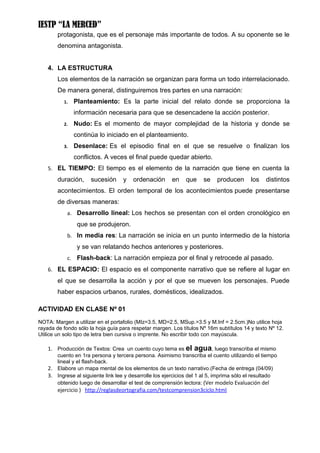 IESTP “LA MERCED”
        protagonista, que es el personaje más importante de todos. A su oponente se le
        denomina antagonista.


    4. LA ESTRUCTURA
        Los elementos de la narración se organizan para forma un todo interrelacionado.
        De manera general, distinguiremos tres partes en una narración:
          1.   Planteamiento: Es la parte inicial del relato donde se proporciona la
               información necesaria para que se desencadene la acción posterior.
          2.   Nudo: Es el momento de mayor complejidad de la historia y donde se
               continúa lo iniciado en el planteamiento.
          3.   Desenlace: Es el episodio final en el que se resuelve o finalizan los
               conflictos. A veces el final puede quedar abierto.
    5. EL TIEMPO: El tiempo es el elemento de la narración que tiene en cuenta la
        duración,     sucesión      y   ordenación       en    que    se    producen      los    distintos
        acontecimientos. El orden temporal de los acontecimientos puede presentarse
        de diversas maneras:
            a. Desarrollo lineal: Los hechos se presentan con el orden cronológico en
                que se produjeron.
            b. In media res: La narración se inicia en un punto intermedio de la historia
                y se van relatando hechos anteriores y posteriores.
            c. Flash-back: La narración empieza por el final y retrocede al pasado.
    6. EL ESPACIO: El espacio es el componente narrativo que se refiere al lugar en
        el que se desarrolla la acción y por el que se mueven los personajes. Puede
        haber espacios urbanos, rurales, domésticos, idealizados.

ACTIVIDAD EN CLASE Nº 01
NOTA: Margen a utilizar en el portafolio (MIz=3.5, MD=2.5, MSup.=3.5 y M.Inf = 2.5cm.)No utilice hoja
rayada de fondo sólo la hoja guía para respetar margen. Los títulos Nº 16m subtítulos 14 y texto Nº 12.
Utilice un solo tipo de letra bien cursiva o imprente. No escribir todo con mayúscula.

    1. Producción de Textos: Crea un cuento cuyo tema es el       agua, luego transcriba el mismo
       cuento en 1ra persona y tercera persona. Asimismo transcriba el cuento utilizando el tiempo
       lineal y el flash-back.
    2. Elabore un mapa mental de los elementos de un texto narrativo.(Fecha de entrega (04/09)
    3. Ingrese al siguiente link lee y desarrolle los ejercicios del 1 al 5, imprima sólo el resultado
       obtenido luego de desarrollar el test de comprensión lectora: (Ver modelo Evaluación del
        ejercicio ) http://reglasdeortografia.com/testcomprension3ciclo.html
 