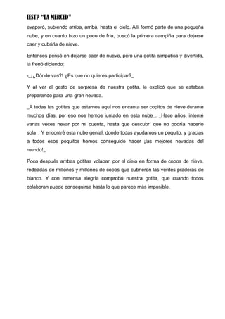 IESTP “LA MERCED”
evaporó, subiendo arriba, arriba, hasta el cielo. Allí formó parte de una pequeña
nube, y en cuanto hizo un poco de frío, buscó la primera campiña para dejarse
caer y cubrirla de nieve.

Entonces pensó en dejarse caer de nuevo, pero una gotita simpática y divertida,
la frenó diciendo:

-_¡¿Dónde vas?! ¿Es que no quieres participar?_

Y al ver el gesto de sorpresa de nuestra gotita, le explicó que se estaban
preparando para una gran nevada.

_A todas las gotitas que estamos aquí nos encanta ser copitos de nieve durante
muchos días, por eso nos hemos juntado en esta nube_. _Hace años, intenté
varias veces nevar por mi cuenta, hasta que descubrí que no podría hacerlo
sola_. Y encontré esta nube genial, donde todas ayudamos un poquito, y gracias
a todos esos poquitos hemos conseguido hacer ¡las mejores nevadas del
mundo!_

Poco después ambas gotitas volaban por el cielo en forma de copos de nieve,
rodeadas de millones y millones de copos que cubrieron las verdes praderas de
blanco. Y con inmensa alegría comprobó nuestra gotita, que cuando todos
colaboran puede conseguirse hasta lo que parece más imposible.
 