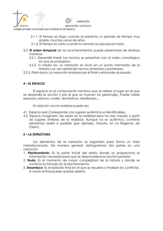 Colegio privado concertado por el Gobierno de Navarra

              3.1.1. El tiempo es largo cuando se presenta un período de tiempo muy
                    amplio, muchas veces de años.
              3.1.2. El tiempo es corto cuando lo narrado ocupa pocas horas.

        3.2. El orden temporal de los acontecimientos puede presentarse de diversas
             maneras:
             3.2.1. Desarrollo lineal: Los hechos se presentan con el orden cronológico
                     en que se produjeron.
             3.2.2. In media res: La narración se inicia en un punto intermedio de la
                     historia y se van relatando hechos anteriores y posteriores.
        3.2.3. Flash-back: La narración empieza por el final y retrocede al pasado


        4 – EL ESPACIO

              El espacio es el componente narrativo que se refiere al lugar en el que
        se desarrolla la acción y por el que se mueven los personajes. Puede haber
        espacios urbanos, rurales, domésticos, idealizados…

                En relación con la realidad puede ser:

        4.1. Espacio real: Corresponde con lugares auténticos e identificables.
        4.2. Espacio imaginario: No existe en la realidad pero ha sido creado a partir
             de lugares similares de la realidad. Aunque no es auténtico, contiene
             elementos reales o posibles (por ejemplo, Vetusta, en La Regenta, de
             Clarín).

        5 – LA ESTRUCTURA

                Los elementos de la narración se organizan para forma un todo
        interrelacionado. De manera general, distinguiremos tres partes en una
        narración:
        1. Planteamiento: Es la parte inicial del relato donde se proporciona la
            información necesaria para que se desencadene la acción posterior.
        2. Nudo: Es el momento de mayor complejidad de la historia y donde se
            continúa lo iniciado en el planteamiento.
        3. Desenlace: Es el episodio final en el que se resuelve o finalizan los conflictos.
            A veces el final puede quedar abierto.
 