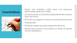 Características
Textos más acabados suelen tener una estructura
determinada, parten de una idea.
La comunicación es más lenta independiente del contexto
(más que el oral)
El emisor y el receptor no entran en contacto directamente
Es perdurable
Producto acabado que está a disposición del lector.
Apenas hace uso de la comunicación no verbal. Se vale de
recursos tipográficos.
 
