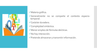 Materia gráfica.
Generalmente no se comparte el contexto espacio-
temporal.
Carácter duradero.
Complejidad sintáctica.
Menor empleo de fórmulas deícticas.
No hay interacción.
Pretende almacenar y transmitir información.
 