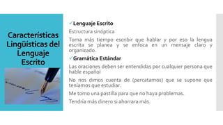 Características
Lingüísticas del
Lenguaje
Escrito
Lenguaje Escrito
Estructura sinóptica
Toma más tiempo escribir que hablar y por eso la lengua
escrita se planea y se enfoca en un mensaje claro y
organizado.
Gramática Estándar
Las oraciones deben ser entendidas por cualquier persona que
hable español
No nos dimos cuenta de (percatamos) que se supone que
teníamos que estudiar.
Me tomo una pastilla para que no haya problemas.
Tendría más dinero si ahorrara más.
 