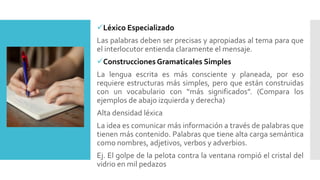 Léxico Especializado
Las palabras deben ser precisas y apropiadas al tema para que
el interlocutor entienda claramente el mensaje.
Construcciones Gramaticales Simples
La lengua escrita es más consciente y planeada, por eso
requiere estructuras más simples, pero que están construidas
con un vocabulario con “más significados”. (Compara los
ejemplos de abajo izquierda y derecha)
Alta densidad léxica
La idea es comunicar más información a través de palabras que
tienen más contenido. Palabras que tiene alta carga semántica
como nombres, adjetivos, verbos y adverbios.
Ej. El golpe de la pelota contra la ventana rompió el cristal del
vidrio en mil pedazos
 
