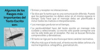 Algunos de los
Rasgos más
Importantes del
Texto Escrito
son:
Emisor y receptor no interaccionan.
Se dice por lo tanto que es una comunicación diferida. Puesto
que los participantes no deben estar en el mismo espacio ni
tiempo. Esto hace que el mensaje deba ser planificado e
incluir todos los matices e interpretaciones.
Los mensajes perduran en el tiempo.
La perdurabilidad hace del texto escrito un mensaje más
cuidado y seleccionado. Lo escrito sólo puede corregirse una
vez ha sido leído por el receptor. Por eso se buscan fórmulas
comprensibles y denotativas.
El texto se rige por la escritura que tiene carácter normativo.
Mucho más que el texto oral, el texto escrito debe ceñirse a la
norma lingüística: ortográfica, gramatical.etc.
 