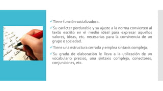 Tiene función socializadora.
Su carácter perdurable y su ajuste a la norma convierten al
texto escrito en el medio ideal para expresar aquellos
valores, ideas, etc. necesarias para la convivencia de un
grupo o sociedad.
Tiene una estructura cerrada y emplea sintaxis compleja.
Su grado de elaboración le lleva a la utilización de un
vocabulario preciso, una sintaxis compleja, conectores,
conjunciones, etc.
 