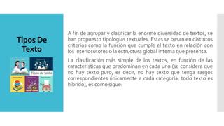 Tipos De
Texto
A fin de agrupar y clasificar la enorme diversidad de textos, se
han propuesto tipologías textuales. Estas se basan en distintos
criterios como la función que cumple el texto en relación con
los interlocutores o la estructura global interna que presenta.
La clasificación más simple de los textos, en función de las
características que predominan en cada uno (se considera que
no hay texto puro, es decir, no hay texto que tenga rasgos
correspondientes únicamente a cada categoría, todo texto es
híbrido), es como sigue:
 