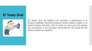 El Texto Oral
Es aquel que se realiza con sonidos y pertenece a la
lengua hablada. Muchas lenguas tienen textos orales y no
tienen textos escritos. Por lo tanto se dice que los orales
son primarios y los escritos secundarios. El canal de los
textos orales es auditivo.
 