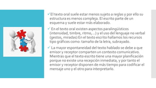 El texto oral suele estar menos sujeto a reglas y por ello su
estructura es menos compleja. El escrito parte de un
esquema y suele estar más elaborado.
 En el texto oral existen aspectos paralingüísticos
(intensidad, timbre, ritmo,...) y el uso del lenguaje no verbal
(gestos, miradas) En el texto escrito hallamos los recursos
tipo gráficos como: tamaño de la letra, subrayado.
 La mayor espontaneidad del texto hablado se debe a que
emisor y receptor comparten un contexto comunicativo.
Mientras que el texto escrito tiene una mayor planificación
porque no existe una recepción inmediata, y por tanto el
emisor y receptor disponen de más tiempo para codificar el
mensaje uno y el otro para interpretarlo.
 