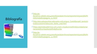 Bibliografía
http://e-
ducativa.catedu.es/44700165/aula/archivos/repositorio/500/580/ht
ml/Unidad01/pagina_11.html
http://escuela2punto0.educarex.es/Lengua_Castellana/el_texto/in
troduccion/introduccion_texto_oral.htm
https://portalacademico.cch.unam.mx/alumno/tlriid1/unidad1/nar
racionesEscritas/textoOralyEscrito
http://e-
ducativa.catedu.es/44700165/aula/archivos/repositorio/500/580/ht
ml/Unidad01/pagina_12.html
 