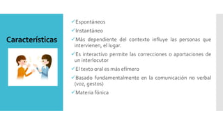 Características
Espontáneos
Instantáneo
Más dependiente del contexto influye las personas que
intervienen, el lugar.
Es interactivo permite las correcciones o aportaciones de
un interlocutor
El texto oral es más efímero
Basado fundamentalmente en la comunicación no verbal
(voz, gestos)
Materia fónica
 