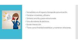 Inmediatez en el espacio-tiempo de comunicación
Carácter inmediato, efímero.
Sintaxis sencilla y poco estructurada.
Uso abundante de deícticos.
Existe interacción.
Tiene como finalidad establecer y mantener relaciones.
 