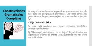 Construcciones
Gramaticales
Complejas
La lengua oral es dinámica, espontánea y menos consciente lo
que ocasiona complejidad gramatical. Las ideas (oraciones
generalmente largas y complejas), se unen con la conjunción
“y”.
Baja Densidad Léxica
Se usan más palabras con menos contenido semántico
(menos significativas).
Ej. Él la rompió, no fui yo, no fui yo, lo juró, lo juró. Estábamos
jugando ahí afuera y de pronto vino aquel chico y se nos cruzó
con la bicicleta.
 