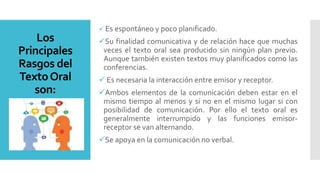 Los
Principales
Rasgos del
TextoOral
son:
 Es espontáneo y poco planificado.
Su finalidad comunicativa y de relación hace que muchas
veces el texto oral sea producido sin ningún plan previo.
Aunque también existen textos muy planificados como las
conferencias.
 Es necesaria la interacción entre emisor y receptor.
Ambos elementos de la comunicación deben estar en el
mismo tiempo al menos y si no en el mismo lugar si con
posibilidad de comunicación. Por ello el texto oral es
generalmente interrumpido y las funciones emisor-
receptor se van alternando.
Se apoya en la comunicación no verbal.
 