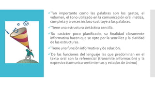 Tan importante como las palabras son los gestos, el
volumen, el tono utilizado en la comunicación oral matiza,
completa y a veces incluso sustituye a las palabras.
Tiene una estructura sintáctica sencilla.
Su carácter poco planificado, su finalidad claramente
informativa hacen que se opte por la sencillez y la claridad
de las estructuras.
Tiene una función informativa y de relación.
De las funciones del lenguaje las que predominan en el
texto oral son la referencial (transmite información) y la
expresiva (comunica sentimientos y estados de ánimo)
 