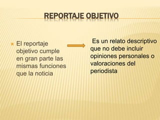 REPORTAJE OBJETIVO
 El reportaje
objetivo cumple
en gran parte las
mismas funciones
que la noticia
Es un relato descriptivo
que no debe incluir
opiniones personales o
valoraciones del
periodista
 