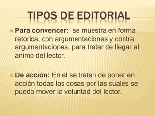 TIPOS DE EDITORIAL
 Para convencer: se muestra en forma
retorica, con argumentaciones y contra
argumentaciones, para tratar de llegar al
animo del lector.
 De acción: En el se tratan de poner en
acción todas las cosas por las cuales se
pueda mover la voluntad del lector.
 