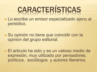 CARACTERÍSTICAS
 Lo escribe un emisor especializado ajeno al
periódico.
 Su opinión no tiene que coincidir con la
opinion del grupo editorial.
 El articulo ha sido y es un valioso medio de
expresión, muy utilizado por pensadores,
políticos, sociólogos y autores literarios.
 