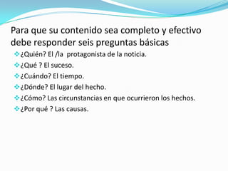 Para que su contenido sea completo y efectivo
debe responder seis preguntas básicas
¿Quién? El /la protagonista de la noticia.
¿Qué ? El suceso.
¿Cuándo? El tiempo.
¿Dónde? El lugar del hecho.
¿Cómo? Las circunstancias en que ocurrieron los hechos.
¿Por qué ? Las causas.
 
