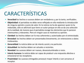 CARACTERÍSTICAS
 Veracidad los hechos o sucesos deben ser verdaderos y, por lo tanto, verificables.
 Objetividad: el periodista no debe verse reflejado en ella mediante la introducción
de ninguna opinión o juicio de valor. En la noticia no ha de aparecer quien la ha
redactado, sólo se adivinará que tiene un autor porque en ella se da una selección
de la realidad, de manera que el periodista escoge los elementos que le parecen
interesantes y relevantes. Pero en ningún caso se mostrará su opinión.
 Claridad: los hechos deben ser lo mas coherentes y autorizados por el entrevistado.
 Brevedad: los hechos deben ser presentados brevemente, sin reiteraciones o datos
irrelevantes.
 Generalidad: la noticia debe ser de interés social y no particular.
 Actualidad: los hechos deben ser actuales o recientes.
 Novedad: los sucesos deben ser nuevos, desacostumbrados o raros.
 Interés humano: la noticia debe ser capaz de producir una respuesta afectiva o
emocional en los receptores.
 Proximidad: los sucesos entregados provocan mayor interés si son cercanos al
receptor.
 
