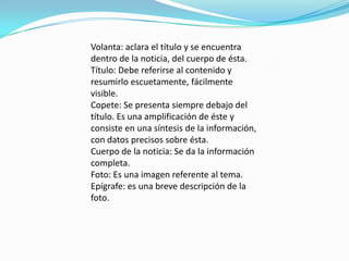 Volanta: aclara el título y se encuentra
dentro de la noticia, del cuerpo de ésta.
Título: Debe referirse al contenido y
resumirlo escuetamente, fácilmente
visible.
Copete: Se presenta siempre debajo del
título. Es una amplificación de éste y
consiste en una síntesis de la información,
con datos precisos sobre ésta.
Cuerpo de la noticia: Se da la información
completa.
Foto: Es una imagen referente al tema.
Epígrafe: es una breve descripción de la
foto.
 