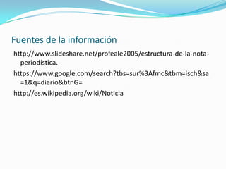 Fuentes de la información
http://www.slideshare.net/profeale2005/estructura-de-la-nota-
periodística.
https://www.google.com/search?tbs=sur%3Afmc&tbm=isch&sa
=1&q=diario&btnG=
http://es.wikipedia.org/wiki/Noticia
 