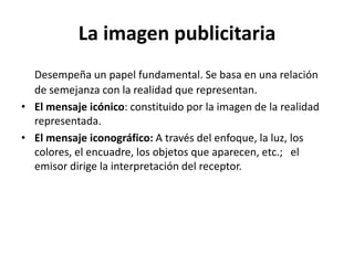 La imagen publicitaria
Desempeña un papel fundamental. Se basa en una relación
de semejanza con la realidad que representan.
• El mensaje icónico: constituido por la imagen de la realidad
representada.
• El mensaje iconográfico: A través del enfoque, la luz, los
colores, el encuadre, los objetos que aparecen, etc.; el
emisor dirige la interpretación del receptor.

 