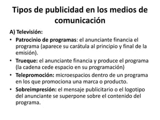 Tipos de publicidad en los medios de
comunicación
A) Televisión:
• Patrocinio de programas: el anunciante financia el
programa (aparece su carátula al principio y final de la
emisión).
• Trueque: el anunciante financia y produce el programa
(la cadena cede espacio en su programación)
• Telepromoción: microespacios dentro de un programa
en los que promociona una marca o producto.
• Sobreimpresión: el mensaje publicitario o el logotipo
del anunciante se superpone sobre el contenido del
programa.

 
