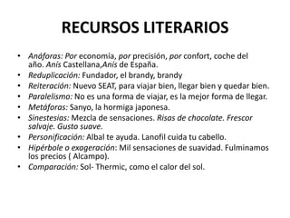RECURSOS LITERARIOS
• Anáforas: Por economía, por precisión, por confort, coche del
año. Anís Castellana,Anís de España.
• Reduplicación: Fundador, el brandy, brandy
• Reiteración: Nuevo SEAT, para viajar bien, llegar bien y quedar bien.
• Paralelismo: No es una forma de viajar, es la mejor forma de llegar.
• Metáforas: Sanyo, la hormiga japonesa.
• Sinestesias: Mezcla de sensaciones. Risas de chocolate. Frescor
salvaje. Gusto suave.
• Personificación: Albal te ayuda. Lanofil cuida tu cabello.
• Hipérbole o exageración: Mil sensaciones de suavidad. Fulminamos
los precios ( Alcampo).
• Comparación: Sol- Thermic, como el calor del sol.

 