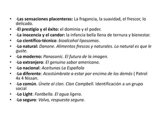 • -Las sensaciones placenteras: La fragancia, la suavidad, el frescor, lo
delicado.
• -El prestigio y el éxito: el dominio y el poder.
• -La inocencia y el candor: la infancia bella llena de ternura y bienestar.
• -Lo científico-técnico: bioalcohol liposomas.
• -Lo natural: Danone. Alimentos frescos y naturales. Lo natural es que le
guste.
• -Lo moderno: Panasonic. El futuro de la imagen.
• -Lo extranjero: El genuino sabor americano.
• -Lo nacional: Aceitunas La Española
• -Lo diferente: Acostúmbrate a estar por encima de los demás ( Patrol
4x 4 Nissan.
• -Lo común. Únete al clan. Clan Campbell. Identificación a un grupo
social
• -Lo Light: Fontbella. El agua ligera.
• -Lo seguro: Volvo, respuesta segura.

 