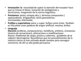 • Innovación: la necesidad de captar la atención del receptor hace
que se innove el léxico (creación de neologismos y
tecnicismos, trasgresión de la norma lingüística.
• Prestamos: panty, compac-dics.), términos compuestos (
apoyacabezas, bragapañal), raíces grecolatinas:
mircroondas, telemando.
• Prefijos y superlativos extra, y super. Sufijos como ísimo. También
es frecuente crear palabras de origen artificial: neutrex, brillax.
• Lenguaje
literario (anáforas, comparaciones, metáforas, antítesis, sinestesias
(mezcla de sensaciones),.aliteraciones o modificaciones
léxicas: Problemas de caspa, picores y seborrea...quitátelos de la
cabeza ( Neutrogena). Recordemos que los procedimientos de la
retórica clásica se han utilizado desde siempre para conseguir
convencer, de ahí su alto grado persuasivo

 