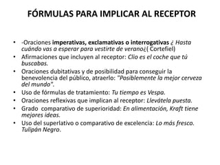 FÓRMULAS PARA IMPLICAR AL RECEPTOR
• -Oraciones imperativas, exclamativas o interrogativas ¿ Hasta
cuándo vas a esperar para vestirte de verano¿( Cortefiel)
• Afirmaciones que incluyen al receptor: Clio es el coche que tú
buscabas.
• Oraciones dubitativas y de posibilidad para conseguir la
benevolencia del público, atraerlo: "Posiblemente la mejor cerveza
del mundo".
• Uso de fórmulas de tratamiento: Tu tiempo es Vespa.
• Oraciones reflexivas que implican al receptor: Llevátela puesta.
• Grado comparativo de superioridad: En alimentación, Kraft tiene
mejores ideas.
• Uso del superlativo o comparativo de excelencia: Lo más fresco.
Tulipán Negro.

 