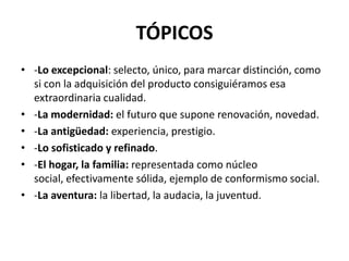 TÓPICOS
• -Lo excepcional: selecto, único, para marcar distinción, como
si con la adquisición del producto consiguiéramos esa
extraordinaria cualidad.
• -La modernidad: el futuro que supone renovación, novedad.
• -La antigüedad: experiencia, prestigio.
• -Lo sofisticado y refinado.
• -El hogar, la familia: representada como núcleo
social, efectivamente sólida, ejemplo de conformismo social.
• -La aventura: la libertad, la audacia, la juventud.

 