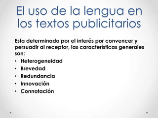 El uso de la lengua en
los textos publicitarios
Esta determinado por el interés por convencer y
persuadir al receptor, las características generales
son:
• Heterogeneidad
• Brevedad
• Redundancia
• Innovación
• Connotación
 
