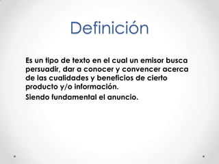 Definición
Es un tipo de texto en el cual un emisor busca
persuadir, dar a conocer y convencer acerca
de las cualidades y beneficios de cierto
producto y/o información.
Siendo fundamental el anuncio.
 