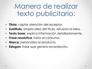 Manera de realizar
texto publicitario:
• Título: captar atención del receptor.
• Subtítulo: amplia idea del título, refuerza la idea.
• Texto base: explica información detalladamente.
• Frase resolutiva: ínsita al consumo.
• Marca: personaliza el producto.
• Eslogan: frase que genera recordación.
 