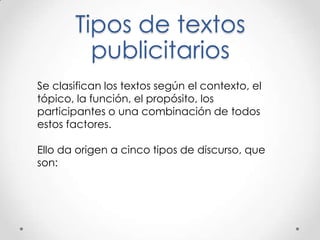 Tipos de textos
publicitarios
Se clasifican los textos según el contexto, el
tópico, la función, el propósito, los
participantes o una combinación de todos
estos factores.
Ello da origen a cinco tipos de discurso, que
son:
 