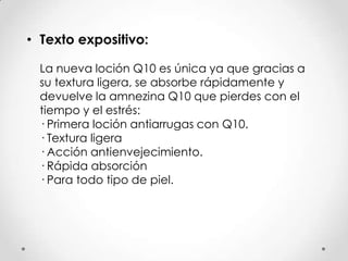 • Texto expositivo:
La nueva loción Q10 es única ya que gracias a
su textura ligera, se absorbe rápidamente y
devuelve la amnezina Q10 que pierdes con el
tiempo y el estrés:
· Primera loción antiarrugas con Q10.
· Textura ligera
· Acción antienvejecimiento.
· Rápida absorción
· Para todo tipo de piel.
 