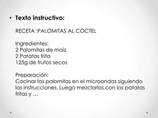 • Texto instructivo:
RECETA :PALOMITAS AL COCTEL
Ingredientes:
2 Palomitas de maíz
2 Patatas frita
125g de frutos secos
Preparación:
Cocinar las palomitas en el microondas siguiendo
las instrucciones. Luego mezclarlas con las patatas
fritas y …
 