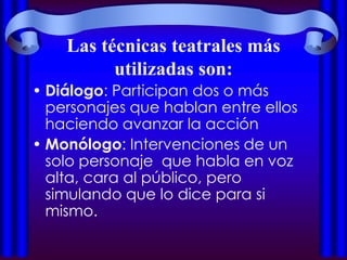 Las técnicas teatrales más
          utilizadas son:
• Diálogo: Participan dos o más
  personajes que hablan entre ellos
  haciendo avanzar la acción
• Monólogo: Intervenciones de un
  solo personaje que habla en voz
  alta, cara al público, pero
  simulando que lo dice para si
  mismo.
 