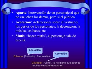 • Aparte: Intervención de un personaje al que
  no escuchan los demás, pero sí el público.
• Acotación: Aclaraciones sobre el vestuario,
  los gestos de los personajes, la decoración, la
  música, las luces, etc.
• Mutis: “hacer mutis”, el personaje sale de
  escena.

              Acotación
                                    Acotación
 Enfermo: (Saliendo). Buenos días

                Cristóbal: (Fuerte). Te he dicho que buenas
                noches y es buenas noches.
 