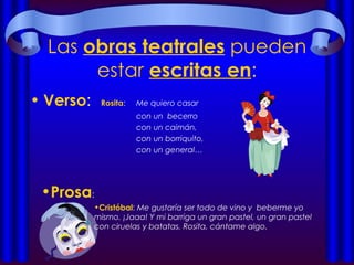 Las  obras teatrales  pueden estar  escritas en : Verso : Rosita :  Me quiero casar con un  becerro con un caimán, con un borriquito, con un general… Prosa :  Cristóbal :  Me gustaría ser todo de vino y  beberme yo mismo. ¡Jaaa! Y mi barriga un gran pastel, un gran pastel con ciruelas y batatas. Rosita, cántame algo. 