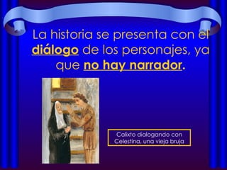 La historia se presenta con el  diálogo  de los personajes, ya que  no hay narrador . Calixto dialogando con Celestina, una vieja bruja 