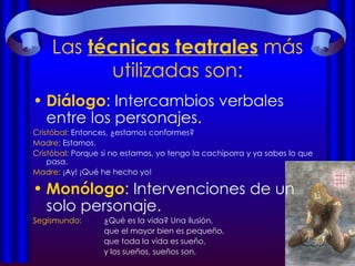 Las  técnicas teatrales  más utilizadas son: Diálogo : Intercambios verbales entre los personajes.  Cristóbal:  Entonces, ¿estamos conformes? Madre:  Estamos. Cristóbal:  Porque si no estamos, yo tengo la cachiporra y ya sabes lo que pasa. Madre:  ¡Ay! ¡Qué he hecho yo! Monólogo : Intervenciones de un solo personaje. Segismundo:  ¿Qué es la vida? Una ilusión,  que el mayor bien es pequeño, que toda la vida es sueño,  y los sueños, sueños son. 